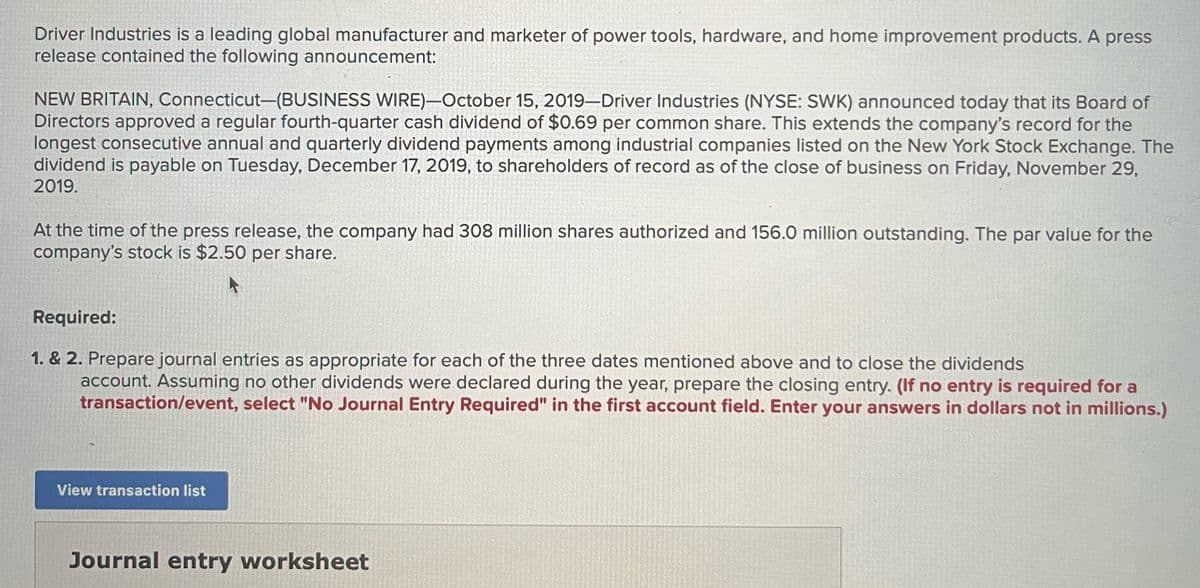 Driver Industries is a leading global manufacturer and marketer of power tools, hardware, and home improvement products. A press
release contained the following announcement:
NEW BRITAIN, Connecticut-(BUSINESS WIRE)-October 15, 2019-Driver Industries (NYSE: SWK) announced today that its Board of
Directors approved a regular fourth-quarter cash dividend of $0.69 per common share. This extends the company's record for the
longest consecutive annual and quarterly dividend payments among industrial companies listed on the New York Stock Exchange. The
dividend is payable on Tuesday, December 17, 2019, to shareholders of record as of the close of business on Friday, November 29,
2019.
At the time of the press release, the company had 308 million shares authorized and 156.0 million outstanding. The par value for the
company's stock is $2.50 per share.
Required:
1. & 2. Prepare journal entries as appropriate for each of the three dates mentioned above and to close the dividends
account. Assuming no other dividends were declared during the year, prepare the closing entry. (If no entry is required for a
transaction/event, select "No Journal Entry Required" in the first account field. Enter your answers in dollars not in millions.)
View transaction list
Journal entry worksheet