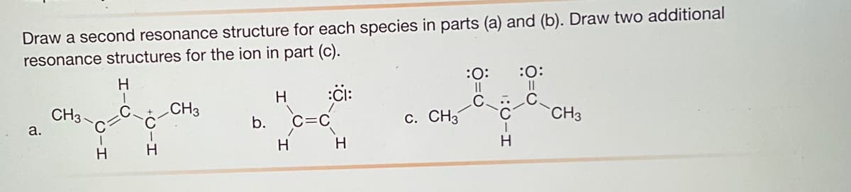 Draw a second resonance structure for each species in parts (a) and (b). Draw two additional
resonance structures for the ion in part (c).
ci:
a.
CH3
C
H
H
I
C
H
CH3
b.
H
H
H
c. CH3
:O: :O:
II
C.
||
C.
I
H
CH3