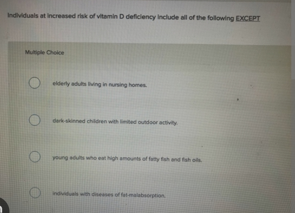 Individuals at increased risk of vitamin D deficiency include all of the following EXCEPT
Multiple Choice
elderly adults living in nursing homes.
dark-skinned children with limited outdoor activity.
young adults who eat high amounts of fatty fish and fish oils.
individuals with diseases of fat-malabsorption.