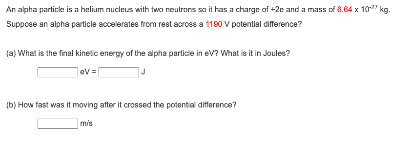 An alpha particle is a helium nucleus with two neutrons so it has a charge of +2e and a mass of 6.64 x 10-27 kg.
Suppose an alpha particle accelerates from rest across a 1190 V potential difference?
(a) What is the final kinetic energy of the alpha particle in eV? What is it in Joules?
eV =
J
(b) How fast was it moving after it crossed the potential difference?
m/s