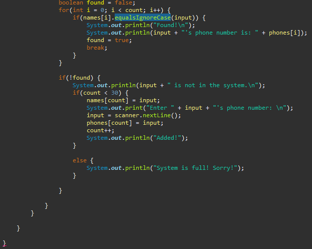 }
boolean found = false;
for(int i = 0; i < count; i++) {
if (names[i].equalsIgnoreCase(input)) {
System.out.println("Found!\n");
System.out.println(input + "'s phone number is: " + phones[i]);
found = true;
break;
}
}
if(!found) {
System.out.println(input + is not in the system. \n");
if(count < 30) {
names[count] = input;
System.out.print("Enter
input = scanner.nextLine();
phones[count] = input;
count++;
+ input + "'s phone number: \n");
System.out.println("Added!");
}
else {
System.out.println("System is full! Sorry!");
}
}
}
}
}