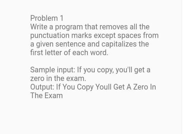 Problem 1
Write a program that removes all the
punctuation marks except spaces from
a given sentence and capitalizes the
first letter of each word.
Sample input: If you copy, you'll get a
zero in the exam.
Output: If You Copy Youll Get A Zero In
The Exam
