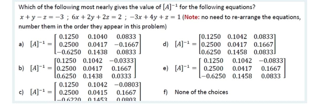 Which of the following most nearly gives the value of [A]¯1 for the following equations?
x + y – z = -3 ; 6x + 2y + 2z = 2 ; –3x + 4y + z = 1 (Note: no need to re-arrange the equations,
number them in the order they appear in this problem)
0.1250
0.1040
0.0833
[0.1250
0.1042 0.0833]
a) [A]-1 =
0.2500
0.0417
-0.1667
d) [A]¯1 = |0.2500
0.0417 0.1667
L-0.6250 0.1438
0.0833
Lo.6250 0.1458 0.0833]
[0.1250 0.1042
b) [A]¯1 = |0.2500 0.0417
Lo.6250 0.1438
-0.0333]
0.1667
-0.0833]
0.1667
0.1250
0.1042
e) [A]¯1
0.2500
0.0417
0.0333
-0.6250
0.1458
0.0833
-0.0803]
0.1667
O 0803
0.1250
0.1042
c) [A]=1
0.2500
0.0415
f) None of the choices
-0 6220.
0 1453.
