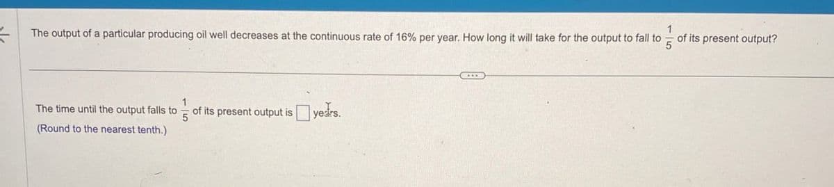 The output of a particular producing oil well decreases at the continuous rate of 16% per year. How long it will take for the output to fall to
The time until the output falls to
(Round to the nearest tenth.)
5
of its present output is years.
5
of its present output?