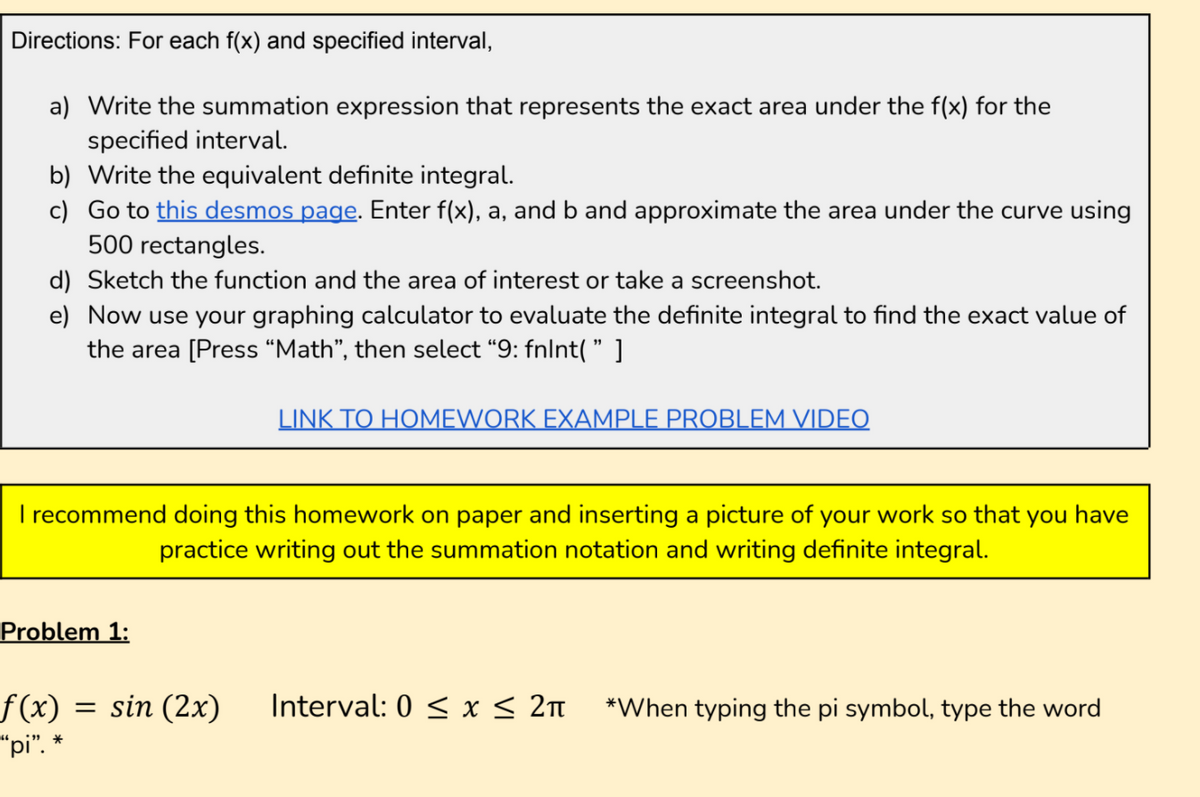 Directions: For each f(x) and specified interval,
a) Write the summation expression that represents the exact area under the f(x) for the
specified interval.
b) Write the equivalent definite integral.
c) Go to this desmos page. Enter f(x), a, and b and approximate the area under the curve using
500 rectangles.
d) Sketch the function and the area of interest or take a screenshot.
e) Now use your graphing calculator to evaluate the definite integral to find the exact value of
the area [Press “Math", then select “9: fnlnt( " ]
LINK TO HOMEWORK EXAMPLE PROBLEM VIDEO
I recommend doing this homework on paper and inserting a picture of your work so that you have
practice writing out the summation notation and writing definite integral.
Problem 1:
f(x)
"pi".
sin (2x)
Interval: 0 < x < 2n
*When typing the pi symbol, type the word
