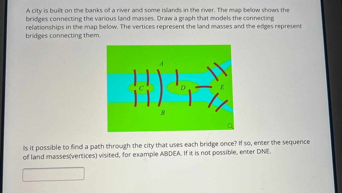 A city is built on the banks of a river and some islands in the river. The map below shows the
bridges connecting the various land masses. Draw a graph that models the connecting
relationships in the map below. The vertices represent the land masses and the edges represent
bridges connecting them.
A
D
H05-)
B
E
1/
Is it possible to find a path through the city that uses each bridge once? If so, enter the sequence
of land masses(vertices) visited, for example ABDEA. If it is not possible, enter DNE.