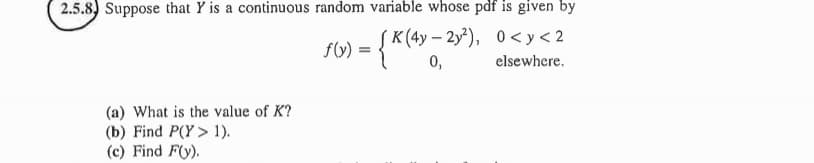 2.5.8) Suppose that Y is a continuous random variable whose pdf is given by
f(y) = {K (4y = 2y²), 0<y<2
0,
elsewhere.
(a) What is the value of K?
(b) Find P(Y> 1).
(c) Find F(y).