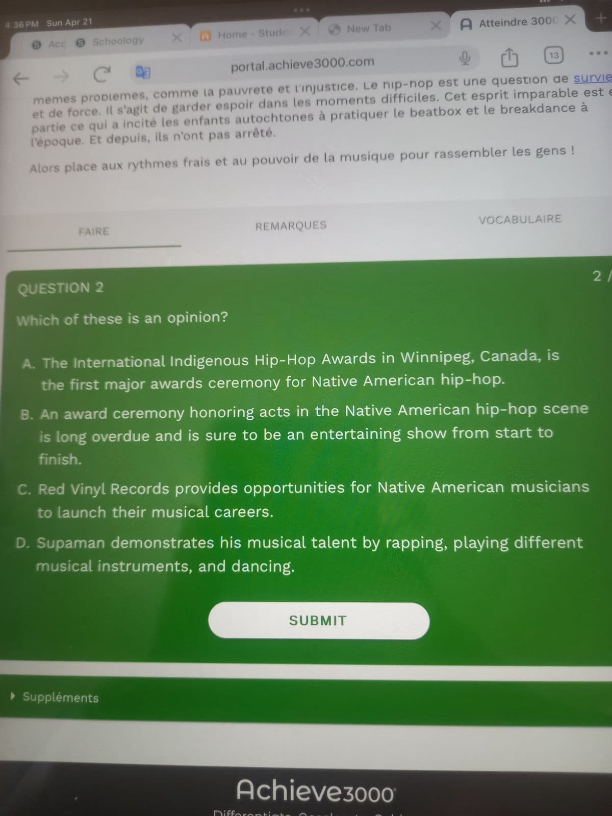 4:36 PM Sun Apr 21
Acc Schoology
XHome - Studer X
New Tab
XA Atteindre 3000 X
←
Ca
portal.achieve 3000.com
13
+
memes problemes, comme la pauvrete et l'injustice. Le hip-hop est une question de survie
et de force. Il s'agit de garder espoir dans les moments difficiles. Cet esprit imparable est e
partie ce qui a incité les enfants autochtones à pratiquer le beatbox et le breakdance à
l'époque. Et depuis, ils n'ont pas arrêté.
Alors place aux rythmes frais et au pouvoir de la musique pour rassembler les gens !
FAIRE
REMARQUES
VOCABULAIRE
QUESTION 2
Which of these is an opinion?
A. The International Indigenous Hip-Hop Awards in Winnipeg, Canada, is
the first major awards ceremony for Native American hip-hop.
B. An award ceremony honoring acts in the Native American hip-hop scene
is long overdue and is sure to be an entertaining show from start to
finish.
C. Red Vinyl Records provides opportunities for Native American musicians
to launch their musical careers.
D. Supaman demonstrates his musical talent by rapping, playing different
musical instruments, and dancing.
▸ Suppléments
SUBMIT
Achieve3000
2/