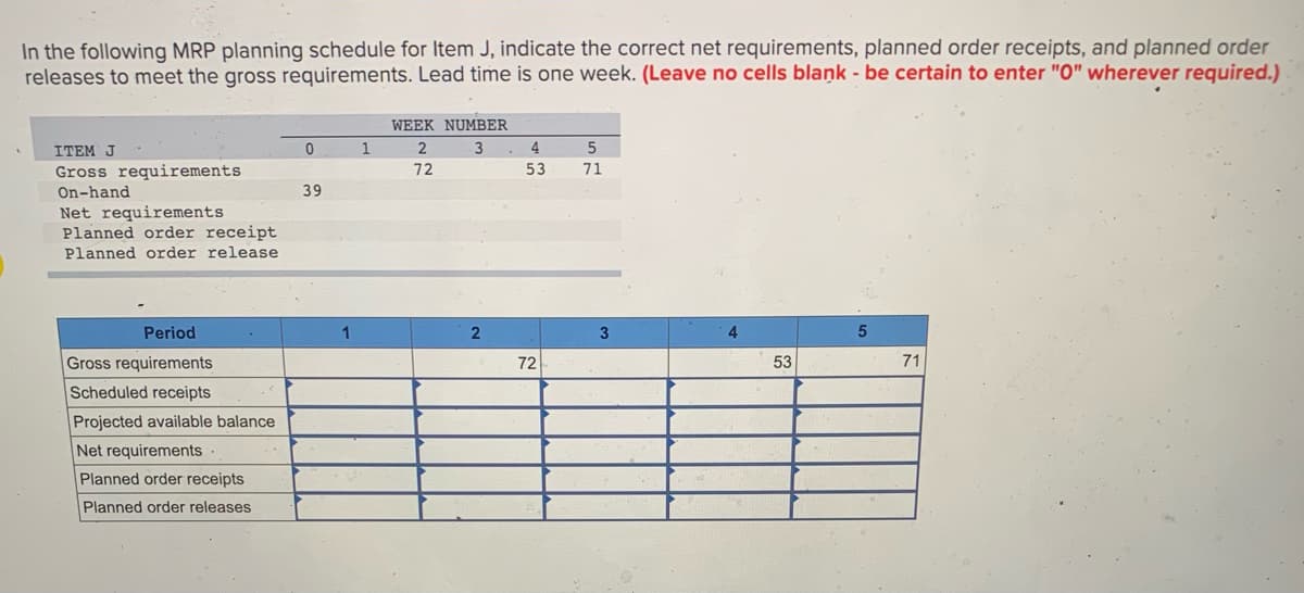 In the following MRP planning schedule for Item J, indicate the correct net requirements, planned order receipts, and planned order
releases to meet the gross requirements. Lead time is one week. (Leave no cells blaņk - be certain to enter "O" wherever required.)
WEEK NUMBER
ITEM J
1
4
Gross requirements
72
53
71
On-hand
39
Net requirements
Planned order receipt
Planned order release
Period
1
2
4
Gross requirements
72
53
71
Scheduled receipts
Projected available balance
Net requirements
Planned order receipts
Planned order releases
