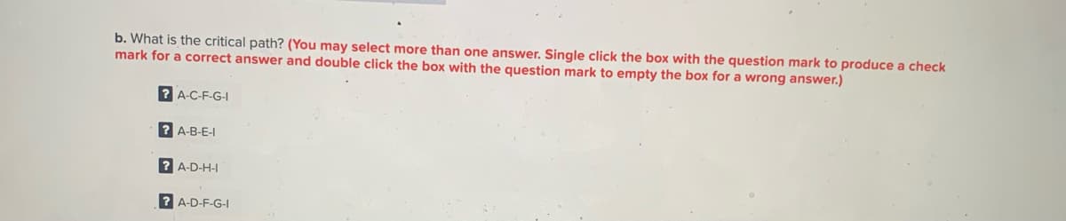 b. What is the critical path? (You may select more than one answer. Single click the box with the question mark to produce a check
mark for a correct answer and double click the box with the question mark to empty the box for a wrong answer.)
? A-C-F-G-I
? A-B-E-I
? A-D-H-I
? A-D-F-G-
