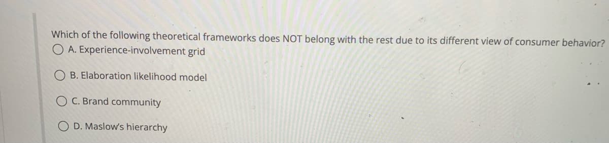 Which of the following theoretical frameworks does NOT belong with the rest due to its different view of consumer behavior?
A. Experience-involvement grid
B. Elaboration likelihood model
C. Brand community
D. Maslow's hierarchy