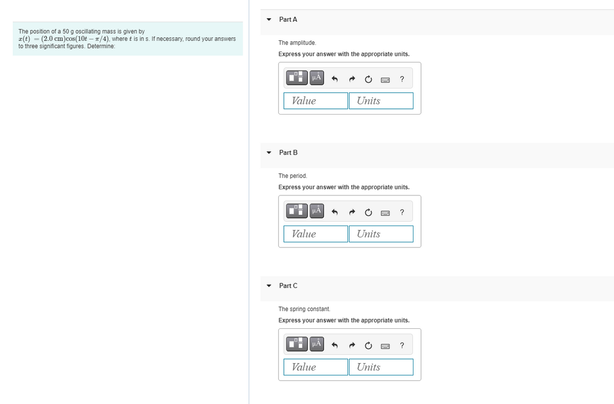 The position of a 50 g oscillating mass is given by
z(t) = (2.0 cm) cos(10t - π/4), where t is in s. If necessary, round your answers
to three significant figures. Determine:
Part A
The amplitude.
Express your answer with the appropriate units.
Value
Part B
HA
Part C
μÃ
Value
The period.
Express your answer with the appropriate units.
+
μÀ
Value
Units
↑
Units
?
The spring constant.
Express your answer with the appropriate units.
Units
?
DYNA ?