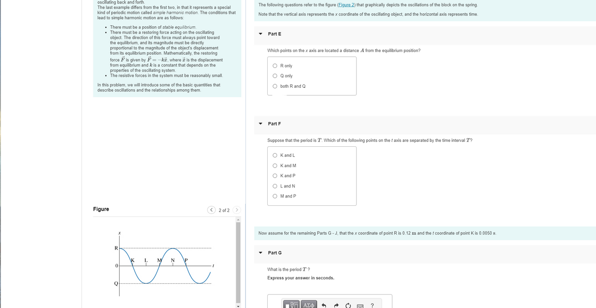 oscillating back and forth.
The last example differs from the first two, in that it represents a special
kind of periodic motion called simple harmonic motion. The conditions that
lead to simple harmonic motion are as follows:
• There must be a position of stable equilibrium.
•
There must be a restoring force acting on the oscillating
object. The direction of this force must always point toward
the equilibrium, and its magnitude must be directly
proportional to the magnitude of the object's displacement
from its equilibrium position. Mathematically, the restoring
force F is given by F=-k, where is the displacement
from equilibrium and k is a constant that depends on the
properties of the oscillating system.
• The resistive forces in the system must be reasonably small.
In this problem, we will introduce some of the basic quantities that
describe oscillations and the relationships among them.
Figure
\K
L
M
AA
R
0
< 2 of 2
The following questions refer to the figure (Figure 2) that graphically depicts the oscillations of the block on the spring.
Note that the vertical axis represents the x coordinate of the oscillating object, and the horizontal axis represents time.
Part E
Which points on the x axis are located a distance A from the equilibrium position?
OR only
O Q only
O both R and Q
Part F
Suppose that the period is T. Which of the following points on the taxis are separated by the time interval T?
OK and L
OK and M
OK and P
L and N
O M and P
Now assume for the remaining Parts G-J, that the x coordinate of point R is 0.12 m and the t coordinate of point K is 0.0050 s.
Part G
What is the period T?
Express your answer in seconds.
ΠΠΙ ΑΣΦ
C
?
