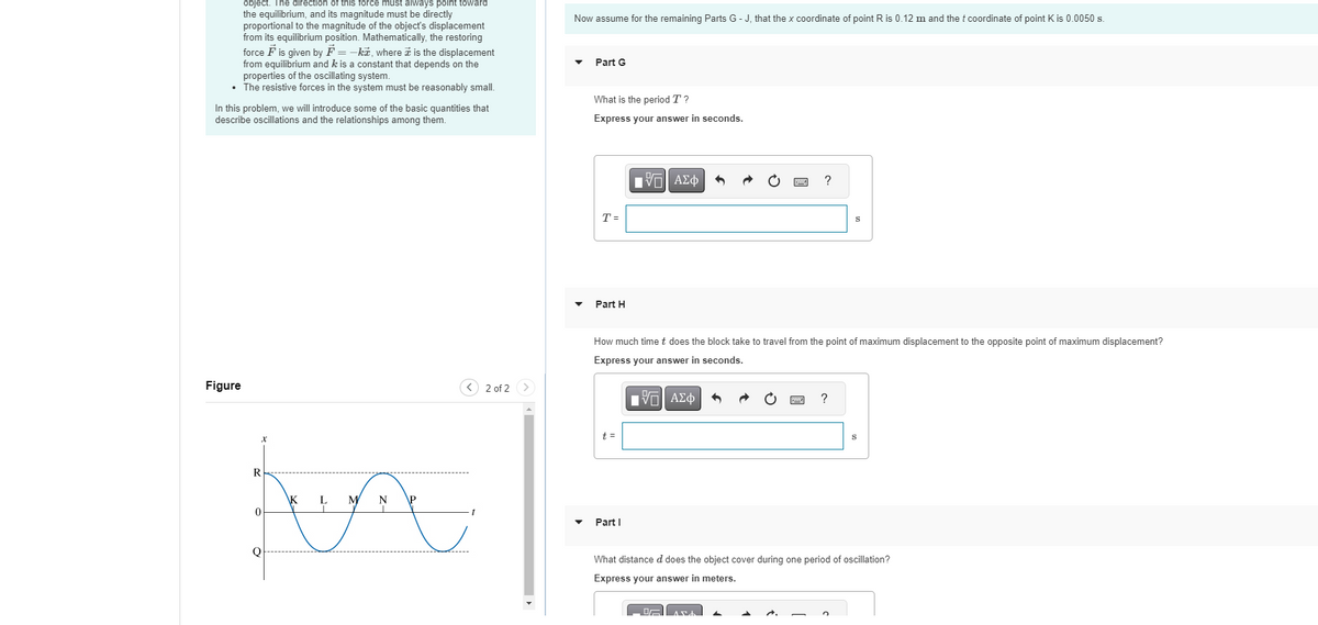 object. The direction of this force must always point toward
the equilibrium, and its magnitude must be directly
proportional to the magnitude of the object's displacement
from its equilibrium position. Mathematically, the restoring
force F is given by F=-k, where is the displacement
from equilibrium and k is a constant that depends on the
properties of the oscillating system.
• The resistive forces in the system must be reasonably small.
In this problem, we will introduce some of the basic quantities that
describe oscillations and the relationships among them.
Figure
R
0
Q
\K
M
N
you
L
< 2 of 2
Now assume for the remaining Parts G-J, that the x coordinate of point R is 0.12 m and the t coordinate of point K is 0.0050 s.
Part G
What is the period T?
Express your answer in seconds.
T=
Part H
t =
Π| ΑΣΦ
How much time t does the block take to travel from the point of maximum displacement to the opposite point of maximum displacement?
Express your answer in seconds.
Part I
OF
[ΕΙ ΑΣΦ
S
?
DA
S
What distance d does the object cover during one period of oscillation?
Express your answer in meters.