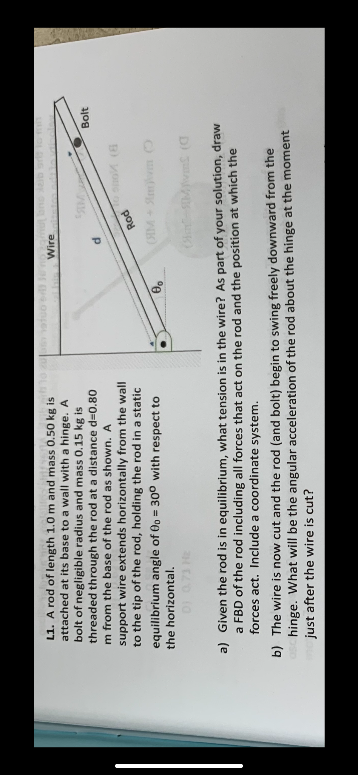 ass 0.50 kg iets
L1. A rod of length 1.0 m and mass 0.50 kg is
attached at its base to a wall with a hinge. A
bolt of negligible radius and mass 0.15 kg is
threaded through the rod at a distance d=0.80
Im from the base of the rod as shown. A
support wire extends horizontally from the wall
to the tip of the rod, holding the rod in a static
equilibrium angle of 0o = 30° with respect to
the horizontal.
20051 19100 ori de no zgmu bro aib sri to mn
Wire
00
d
SIM
Rod
to smo (8
(M+Simm (
Bolt
(Sml-SIM)\m£ (G
a) Given the rod is in equilibrium, what tension is in the wire? As part of your solution, draw
a FBD of the rod including all forces that act on the rod and the position at which the
forces act. Include a coordinate system.
b) The wire is now cut and the rod (and bolt) begin to swing freely downward from the
aschinge. What will be the angular acceleration of the rod about the hinge at the moment
me just after the wire is cut?