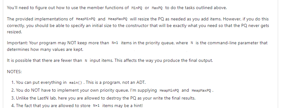 You'll need to figure out how to use the member functions of MinPQ or MaxPQ to do the tasks outlined above.
The provided implementations of HeapMinPQ and HeapMaxPQ will resize the PQ as needed as you add items. However, if you do this
correctly, you should be able to specify an initial size to the constructor that will be exactly what you need so that the PQ never gets
resized.
Important: Your program may NOT keep more than N+1 items in the priority queue, where N is the command-line parameter that
determines how many values are kept.
It is possible that there are fewer than N input items. This affects the way you produce the final output.
NOTES:
1. You can put everything in main(). This is a program, not an ADT.
2. You do NOT have to implement your own priority queue. I'm supplying HeapMinPQ and HeapMaxPQ.
3. Unlike the LastN lab, here you are allowed to destroy the PQ as your write the final results.
4. The fact that you are allowed to store N+1 items may be a hint!