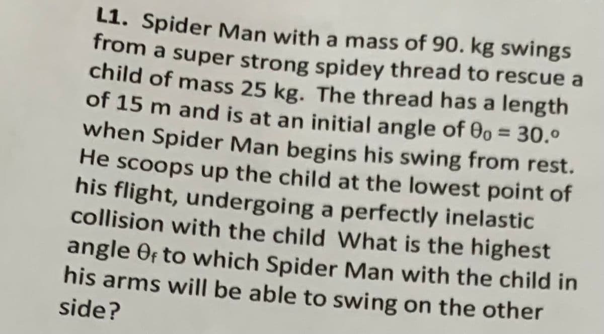 L1. Spider Man with a mass of 90. kg swings
from a super strong spidey thread to rescue a
child of mass 25 kg. The thread has a length
of 15 m and is at an initial angle of 00 = 30.º
when Spider Man begins his swing from rest.
He scoops up the child at the lowest point of
his flight, undergoing a perfectly inelastic
collision with the child What is the highest
angle Of to which Spider Man with the child in
his arms will be able to swing on the other
side?