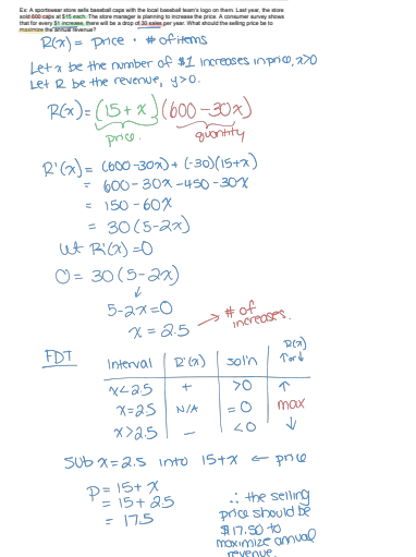 that for every 51 incre
caps with the local baseball team's logo
planning to increase the p
consumer survey shows
10 as per year. What should the selling price bet
R(x)=price # of items
Leta be the number of $1 Increases in price, 270
Let R be the revenue, y>0.
R(x) = (15+x) (600-30x)
price.
quantity
R'(x)= (600-30x)+ (-30) (15+x)
- 600-30x-450-30x
= 150-60×
=
30(5-2x)
ut Ri (x)=0
0 = 30 (5-2x)
5-2x=0
x=2.5
→ # of
increases
FDT
D(x)
Interval
D'(a) sol'n
Tord
x425
+
>0
x=25
N/A =0
max
x>2.5
<0
-
Sub x=2.5 into 15+x = price
P= 15+ x
= 15+25
= 175
.: the selling
price should be
$17.50 +0
maximize annual
revenue