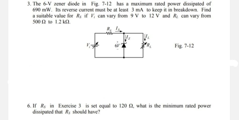 3. The 6-V zener diode in Fig. 7-12 has a maximum rated power dissipated of
690 mW. Its reverse current must be at least 3 mA to keep it in breakdown. Find
a suitable value for Rs if V can vary from 9 V to 12 V and R₁ can vary from
500 Ω to 1.2 ΚΩ.
R
www
V₁
Fig. 7-12
6. If Rs in Exercise 3 is set equal to 120 2, what is the minimum rated power
dissipated that Rs should have?