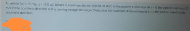 A partidle (m = 75 mg q=-5.0 u) moves in a uniform electric field of 60 kN/C in the positive x-direction. At t=0, the particle is moving 30
m/s in the positive x-direction and is passing through the origin. Determine the maximum distance beyond x-0 the particle traveis in the
positive x-direction
