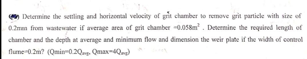 Determine the settling and horizontal velocity of grit chamber to remove grit particle with size of
0.2mın from wastewater if average area of grit chamber =0.058m². Determine the required length of
chamber and the depth at average and minimum flow and dimension the weir plate if the width of control
flume 0.2m? (Qmin=0.2Qavg, Qmax=4Qavg)
17
