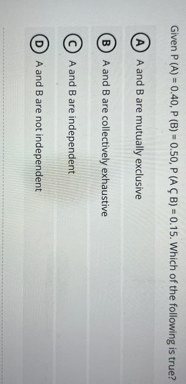 Given P (A) = 0.40, P (B) = 0.50, P (AÇ B) = 0.15. Which of the following is true?
(A) A and B are mutually exclusive
B
D
A and B are collectively exhaustive
A and B are independent
A and B are not independent