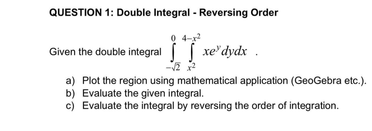 QUESTION 1: Double Integral - Reversing Order
0 4-x²
Given the double integral xedydx.
√√2 x²
a) Plot the region using mathematical application (GeoGebra etc.).
b) Evaluate the given integral.
c) Evaluate the integral by reversing the order of integration.