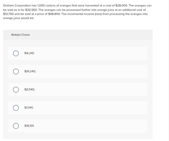Graham Corporation has 1,000 cartons of oranges that were harvested at a cost of $28,000. The oranges can
be sold as is for $32,560. The oranges can be processed further into orange juice at an additional cost of
$12,700 and be sold at a price of $48,800. The incremental income (loss) from processing the oranges into
orange juice would be:
Multiple Choice
O $16.240.
O $(16,240).
$(3,540).
$3,540.
$36,100.
