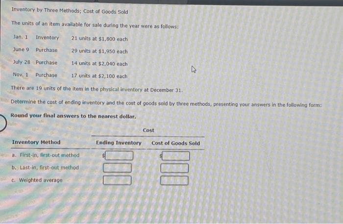 Inventory by Three Methods; Cost of Goods Sold
The units of an item available for sale during the year were as follows:
Jan. 1
Inventory
21 units at $1,800 each
Purchase
29 units at $1,950 each
July 28
Purchase
14 units at $2,040 each
Nov. 1 Purchase. 17 units at $2,100 each
There are 19 units of the item in the physical inventory at December 31.
Determine the cost of ending inventory and the cost of goods sold by three methods, presenting your answers in the following form:
Round your final answers to the nearest dollar.
June 9
Inventory Method
a. First-in, first-out method.
b. Last-in, first-out method
c. Weighted average
Ending Inventory
Cost
D
Cost of Goods Sold