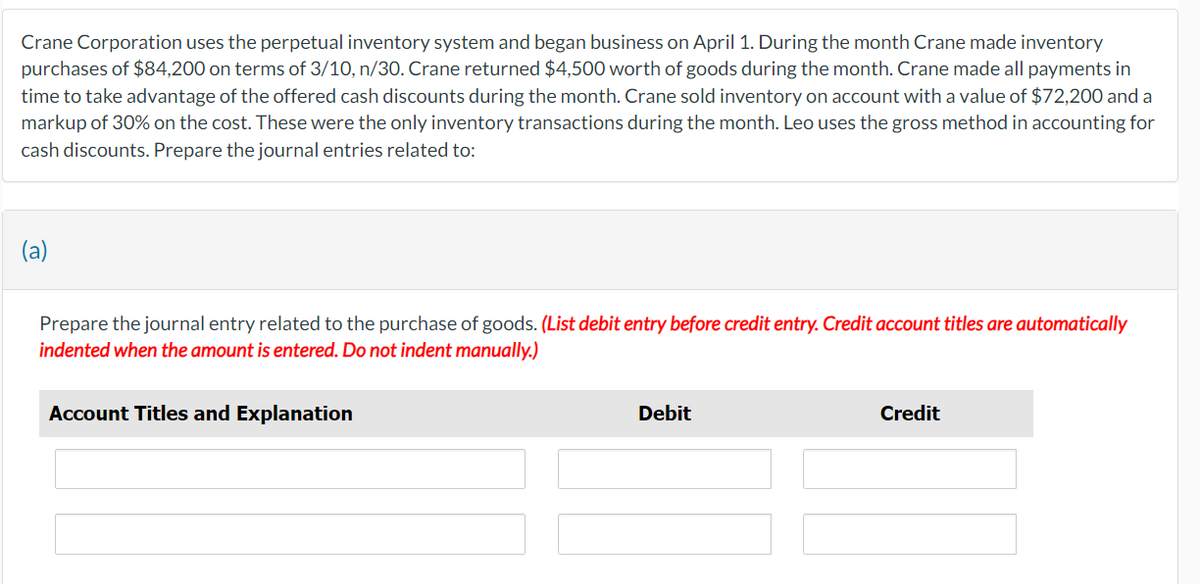 Crane Corporation uses the perpetual inventory system and began business on April 1. During the month Crane made inventory
purchases of $84,200 on terms of 3/10, n/30. Crane returned $4,500 worth of goods during the month. Crane made all payments in
time to take advantage of the offered cash discounts during the month. Crane sold inventory on account with a value of $72,200 and a
markup of 30% on the cost. These were the only inventory transactions during the month. Leo uses the gross method in accounting for
cash discounts. Prepare the journal entries related to:
(a)
Prepare the journal entry related to the purchase of goods. (List debit entry before credit entry. Credit account titles are automatically
indented when the amount is entered. Do not indent manually.)
Account Titles and Explanation
Debit
Credit