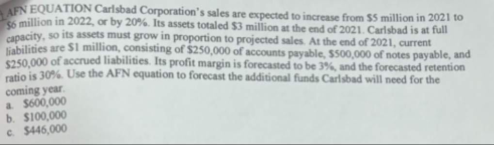 AFN EQUATION Carlsbad Corporation's sales are expected to increase from $5 million in 2021 to
$6 million in 2022, or by 20%. Its assets totaled $3 million at the end of 2021. Carlsbad is at full
capacity, so its assets must grow in proportion to projected sales. At the end of 2021, current
liabilities are $1 million, consisting of $250,000 of accounts payable, $500,000 of notes payable, and
$250,000 of accrued liabilities. Its profit margin is forecasted to be 3%, and the forecasted retention
ratio is 30%. Use the AFN equation to forecast the additional funds Carlsbad will need for the
coming year.
a. $600,000
b. $100,000
c. $446,000