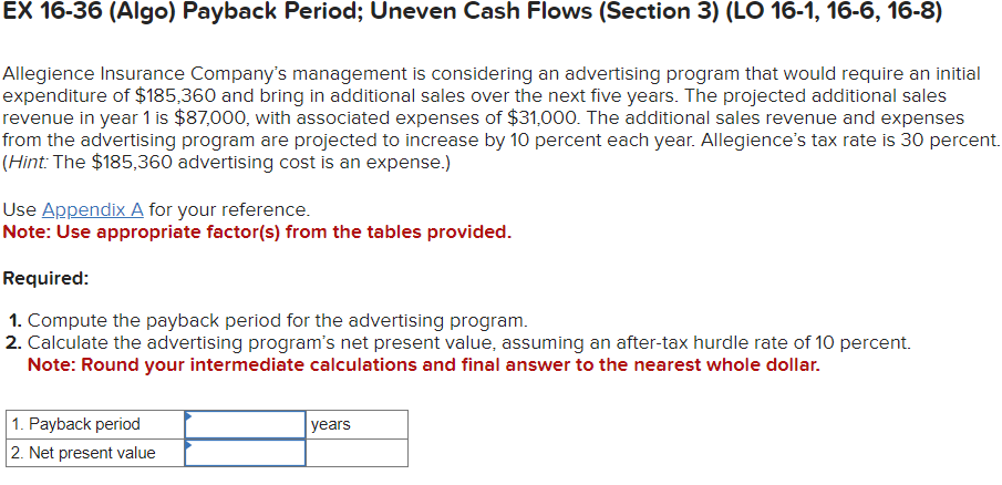 EX 16-36 (Algo) Payback Period; Uneven Cash Flows (Section 3) (LO 16-1, 16-6, 16-8)
Allegience Insurance Company's management is considering an advertising program that would require an initial
expenditure of $185,360 and bring in additional sales over the next five years. The projected additional sales
revenue in year 1 is $87,000, with associated expenses of $31,000. The additional sales revenue and expenses
from the advertising program are projected to increase by 10 percent each year. Allegience's tax rate is 30 percent.
(Hint: The $185,360 advertising cost is an expense.)
Use Appendix A for your reference.
Note: Use appropriate factor(s) from the tables provided.
Required:
1. Compute the payback period for the advertising program.
2. Calculate the advertising program's net present value, assuming an after-tax hurdle rate of 10 percent.
Note: Round your intermediate calculations and final answer to the nearest whole dollar.
1. Payback period
2. Net present value
years