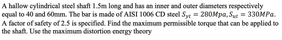 A hallow cylindrical steel shaft 1.5m long and has an inner and outer diameters respectively
equal to 40 and 60mm. The bar is made of AISI 1006 CD steel Syt = 280Mpa, Sut
A factor of safety of 2.5 is specified. Find the maximum permissible torque that can be applied to
the shaft. Use the maximum distortion energy theory
330MPа.
