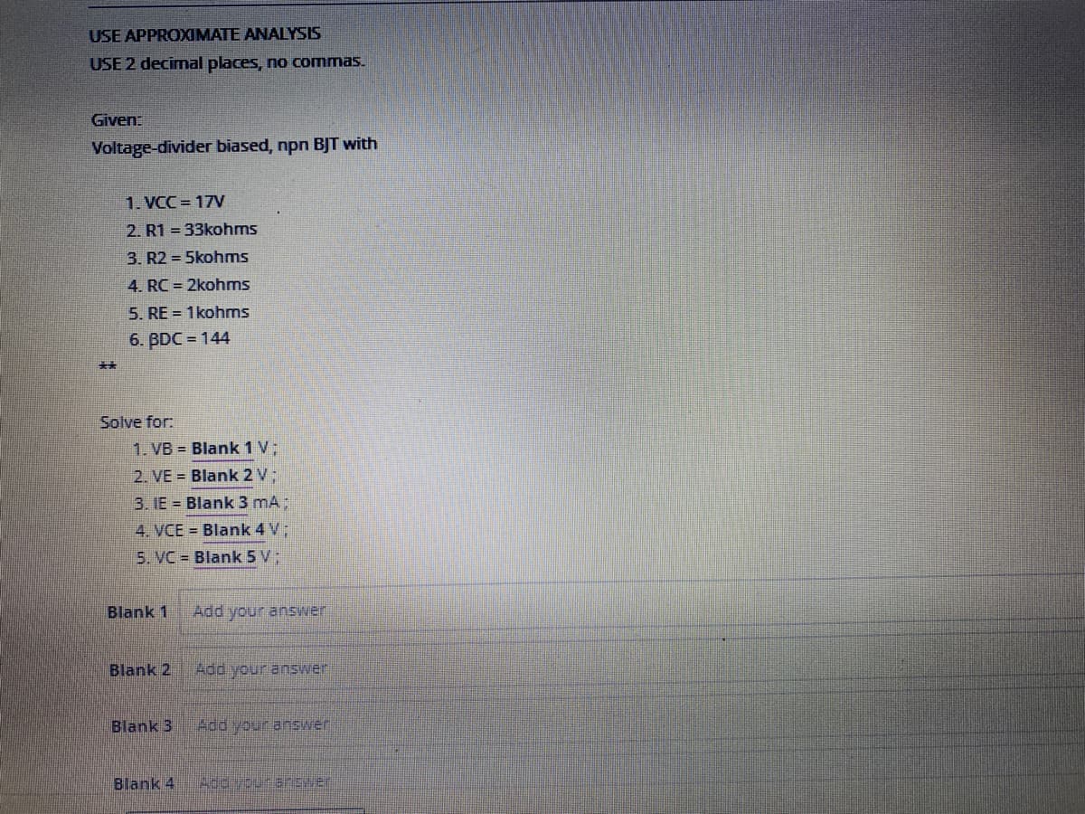 USE APPROXIMATE ANALYSIS
USE 2 decimal places, no commas.
Given:
Voltage-divider biased, npn BJT with
1. VCC = 17V
2. R1 = 33kohms
3. R2 = 5kohms
4. RC = 2kohms
5. RE = 1kohms
6. BDC = 144
**
Solve for:
1. VB = Blank 1 V;
2. VE = Blank 2 V;
3. IE = Blank 3 mA:
4. VCE = Blank 4 V;
5. VC = Blank 5 V;
Blank 1
Add your anEwer
Blank 2
Blank 3
Add your answer
Blank 4
