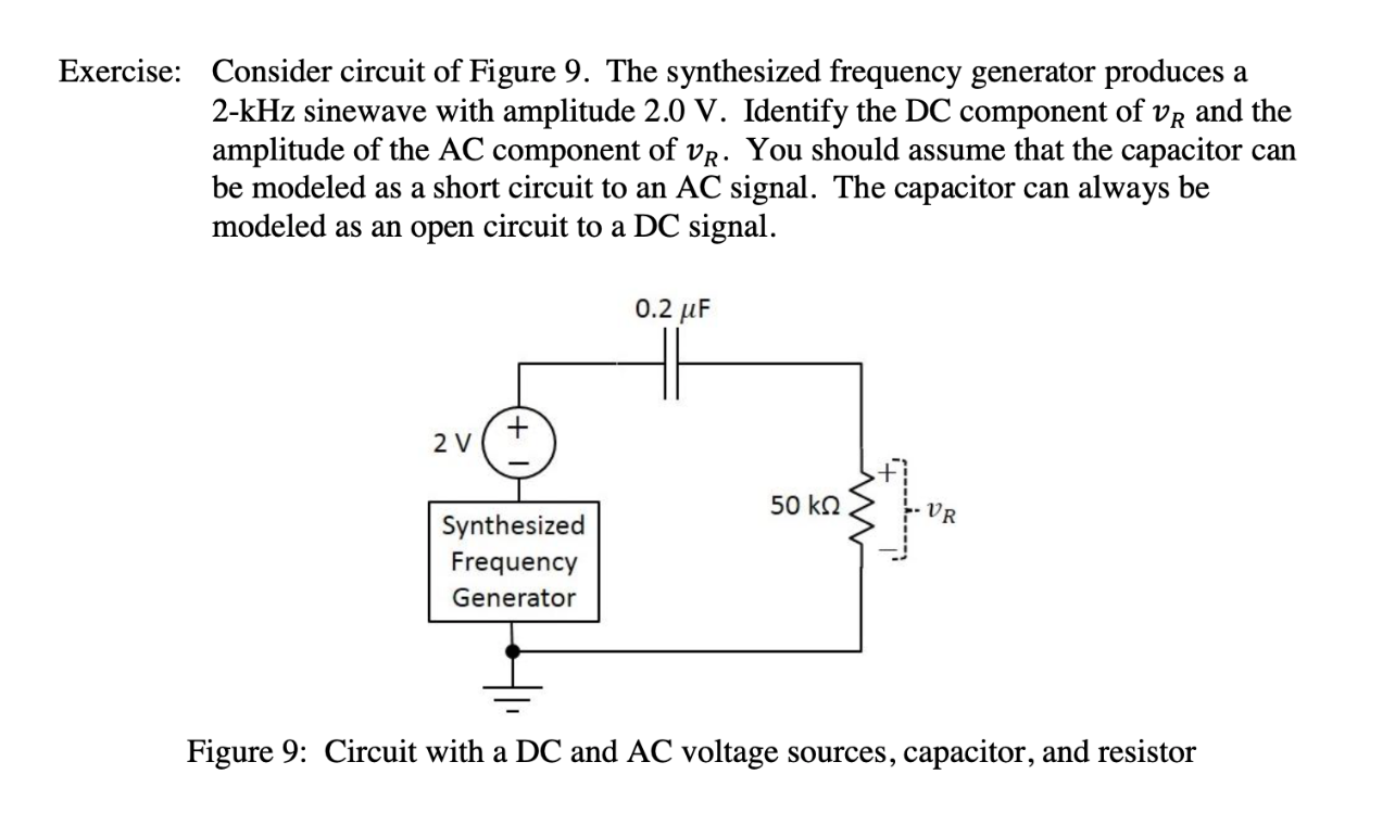 Consider circuit of Figure 9. The synthesized frequency generator produces
2-kHz sinewave with amplitude 2.0 V. Identify the DC component of vR and the
amplitude of the AC component of vR. You should assume that the capacitor
be modeled as a short circuit to an AC signal. The capacitor
modeled as an open circuit to a DC signal
Exercise:
а
can
always be
can
0.2 uF
2 V
50 kQ
VR
Synthesized
Frequency
Generator
Figure 9: Circuit with a DC and AC voltage sources, capacitor, and resistor
w
