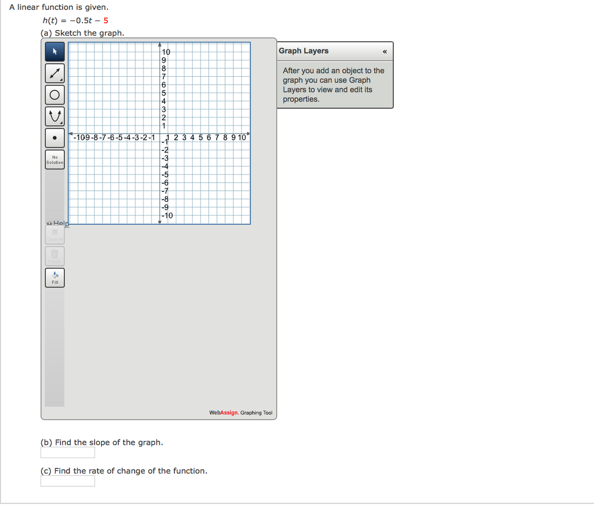 A linear function is given.
h(t) = -0.5t – 5
(a) Sketch the graph.
10
Graph Layers
8
After you add an object to the
graph you can use Graph
Layers to view and edit its
properties.
17
3
-109-8-7-6-5-4 -3-2 -1
3456789 10"
-2
-3
-4
-5
No
Solution
-6
-7
-8
-9
-10
oHeld
Fill
WebAssign. Graphing Tool
(b) Find the slope of the graph.
(c) Find the rate of change of the function.
