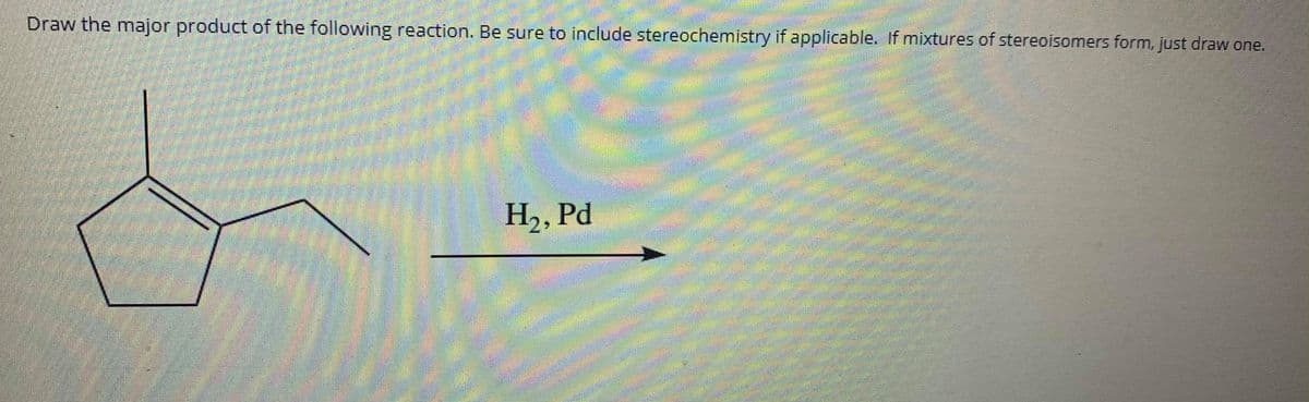 Draw the major product of the following reaction. Be sure to include stereochemistry if applicable. If mixtures of stereoisomers form, just draw one.
H2, Pd
