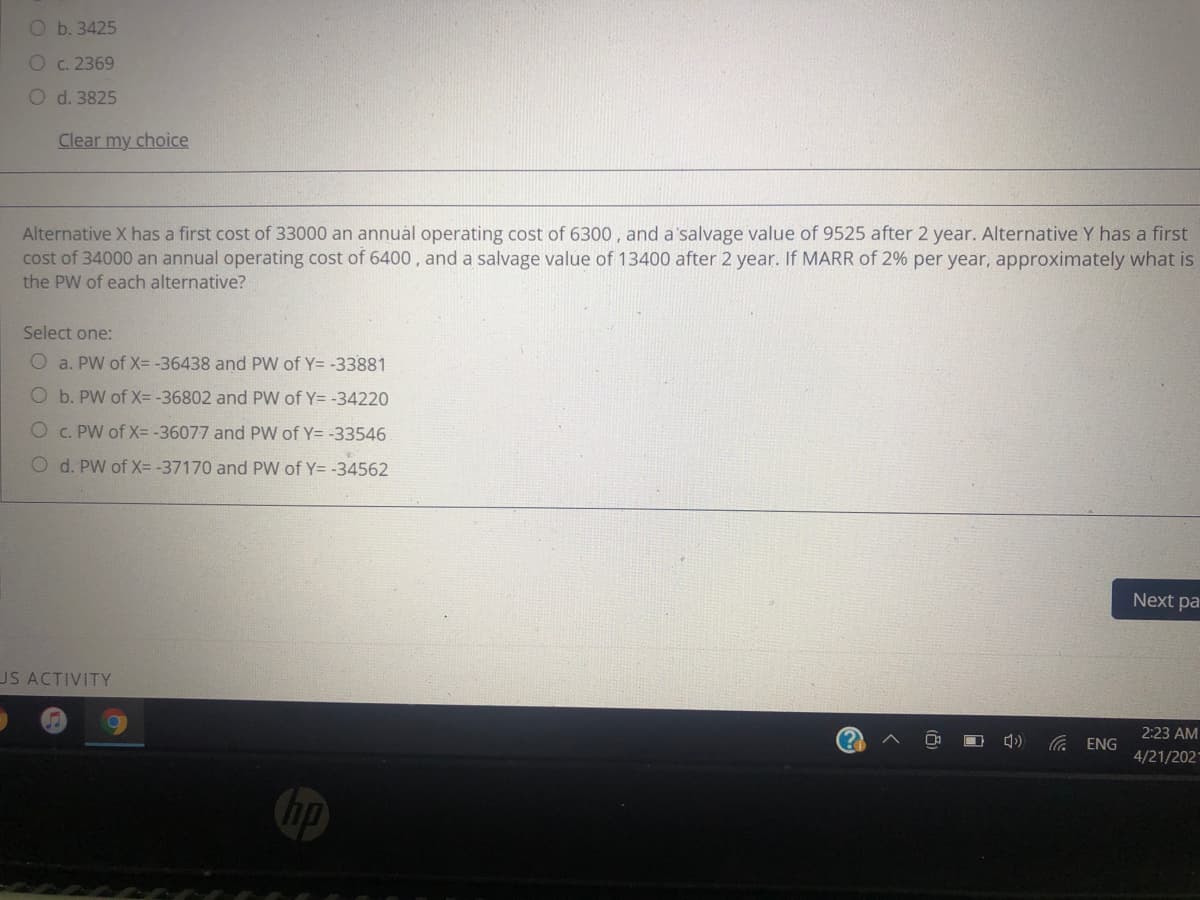 O b. 3425
O c. 2369
O d. 3825
Clear my choice
Alternative X has a first cost of 33000 an annuàl operating cost of 6300 , and a'salvage value of 9525 after 2 year. Alternative Y has a first
cost of 34000 an annual operating cost of 6400, and a salvage value of 13400 after 2 year. If MARR of 2% per year, approximately what is
the PW of each alternative?
Select one:
O a. PW of X= -36438 and PW of Y= -33881
O b. PW of X= -36802 and PW of Y= -34220
O c. PW of X= -36077 and PW of Y= -33546
O d. PW of X= -37170 and PW of Y= -34562
Next pa
US ACTIVITY
2:23 AM
Ca ENG
4/21/202
hp
