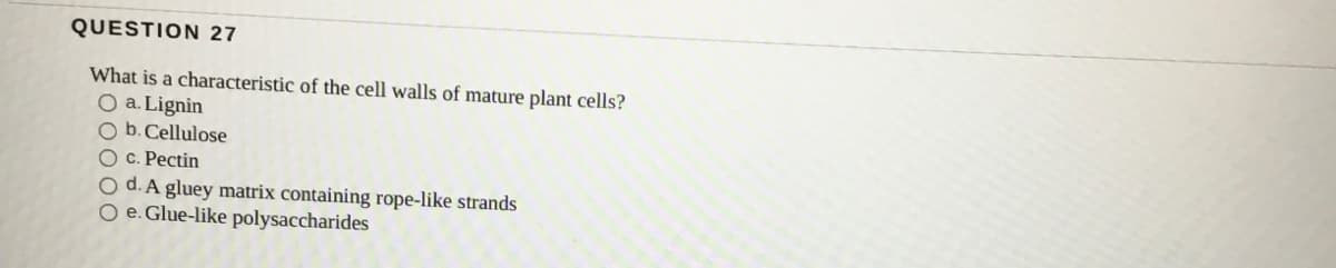 QUESTION 27
What is a characteristic of the cell walls of mature plant cells?
O a. Lignin
O b.Cellulose
O c. Pectin
O d. A gluey matrix containing rope-like strands
O e. Glue-like polysaccharides
