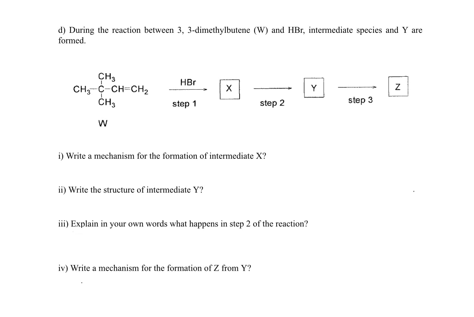 d) During the reaction between 3, 3-dimethylbutene (W) and HBr, intermediate species and Y are
formed.
CH3
CH;-C-CH=CH2
ČH3
HBr
Y
step 1
step 2
step 3
i) Write a mechanism for the formation of intermediate X?
ii) Write the structure of intermediate Y?
iii) Explain in your own words what happens in step 2 of the reaction?
iv) Write a mechanism for the formation of Z from Y?
