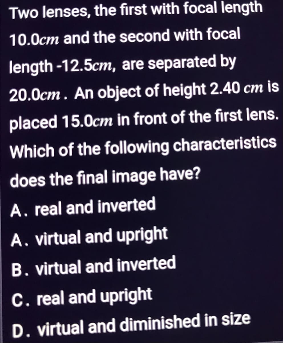 Two lenses, the first with focal length
10.0cm and the second with focal
length -12.5cm, are separated by
20.0cm. An object of height 2.40 cm is
placed 15.0cm in front of the first lens.
Which of the following characteristics
does the final image have?
A. real and inverted
A. virtual and upright
B. virtual and inverted
C. real and upright
D. virtual and diminished in size