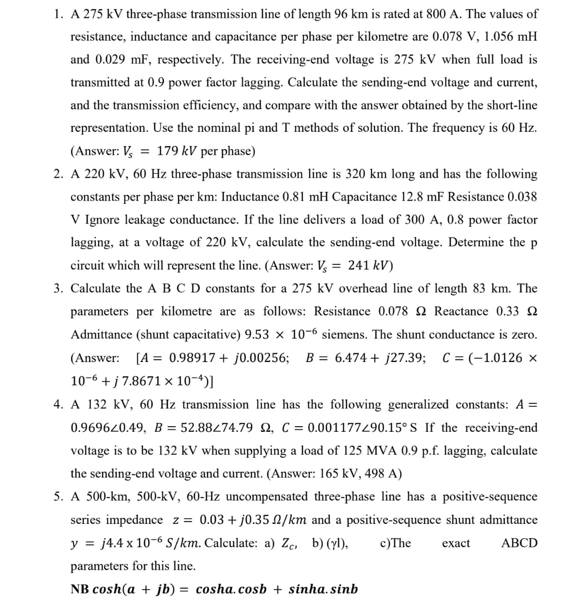 1. A 275 kV three-phase transmission line of length 96 km is rated at 800 A. The values of
resistance, inductance and capacitance per phase per kilometre are 0.078 V, 1.056 mH
and 0.029 mF, respectively. The receiving-end voltage is 275 kV when full load is
transmitted at 0.9 power factor lagging. Calculate the sending-end voltage and current,
and the transmission efficiency, and compare with the answer obtained by the short-line
representation. Use the nominal pi and T methods of solution. The frequency is 60 Hz.
(Answer: V 179 kV per phase)
2. A 220 kV, 60 Hz three-phase transmission line is 320 km long and has the following
constants per phase per km: Inductance 0.81 mH Capacitance 12.8 mF Resistance 0.038
V Ignore leakage conductance. If the line delivers a load of 300 A, 0.8 power factor
lagging, at a voltage of 220 kV, calculate the sending-end voltage. Determine the p
circuit which will represent the line. (Answer: Vs = 241 kV)
3. Calculate the A B C D constants for a 275 kV overhead line of length 83 km. The
parameters per kilometre are as follows: Resistance 0.078 2 Reactance 0.33 2
Admittance (shunt capacitative) 9.53 × 10-6 siemens. The shunt conductance is zero.
(Answer: [A = 0.98917 + j0.00256; B = 6.474 + j27.39; C = (-1.0126 ×
10-6 + j 7.8671 × 10-¹)]
4. A 132 kV, 60 Hz transmission line has the following generalized constants: A =
0.969620.49, B = 52.88274.79 , C = 0.001177/90.15° S If the receiving-end
voltage is to be 132 kV when supplying a load of 125 MVA 0.9 p.f. lagging, calculate
the sending-end voltage and current. (Answer: 165 kV, 498 A)
5. A 500-km, 500-kV, 60-Hz uncompensated three-phase line has a positive-sequence
series impedance z = 0.03 + j0.35 N/km and a positive-sequence shunt admittance
y = j4.4 x 10-6 S/km. Calculate: a) Zc, b) (yl), c) The exact ABCD
parameters for this line.
NB cosh(a + jb) = cosha.cosb + sinha. sinb
-