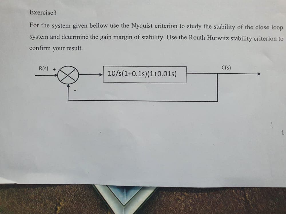 Exercise3
For the system given bellow use the Nyquist criterion to study the stability of the close loop
system and determine the gain margin of stability. Use the Routh Hurwitz stability criterion to
confirm your result.
R(s) +
10/s(1+0.1s)(1+0.01s)
C(s)
1