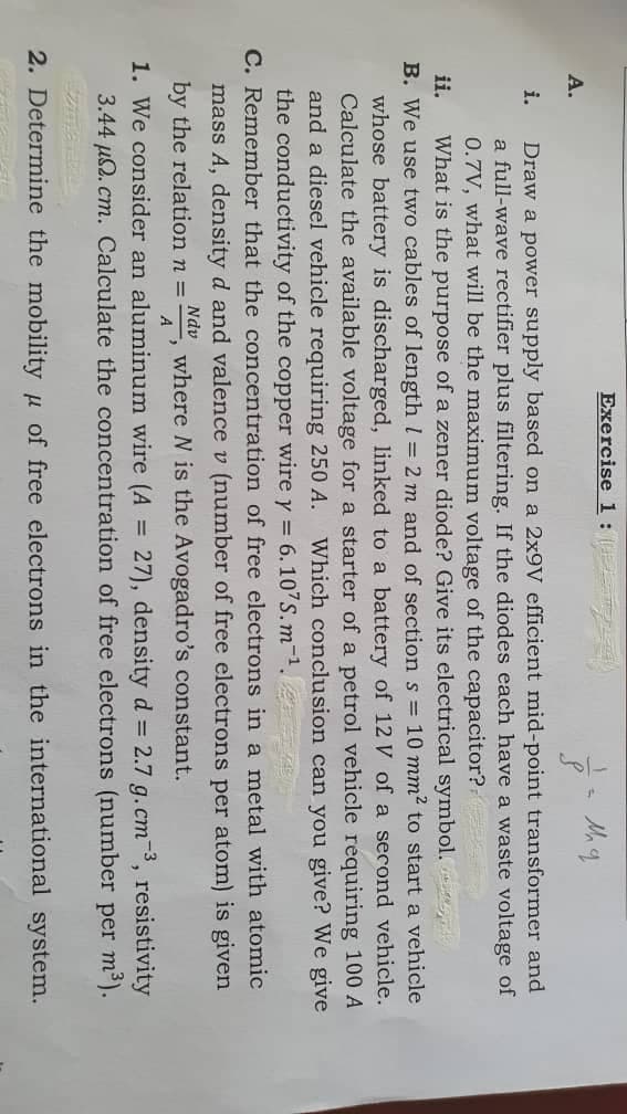 Mh q
Draw a power supply based on a 2x9V efficient mid-point transformer and
a full-wave rectifier plus filtering. If the diodes each have a waste voltage of
0.7V, what will be the maximum voltage of the capacitor?
What is the purpose of a zener diode? Give its electrical symbol.
ii.
B. We use two cables of length 1 = 2 m and of section s = 10 mm² to start a vehicle
whose battery is discharged, linked to a battery of 12 V of a second vehicle.
Calculate the available voltage for a starter of a petrol vehicle requiring 100 A
and a diesel vehicle requiring 250 A. Which conclusion can you give? We give
the conductivity of the copper wire y = 6.107S.m-¹.
C. Remember that the concentration of free electrons in a metal with atomic
mass A, density d and valence v (number of free electrons per atom) is given
by the relation n = where N is the Avogadro's constant.
Ndv
A.
A
Exercise 1: maal
>
1. We consider an aluminum wire (A = 27), density d = 2.7 g.cm-³, resistivity
3.44 μ. cm. Calculate the concentration of free electrons (number per m³).
2. Determine the mobility of free electrons in the international system.