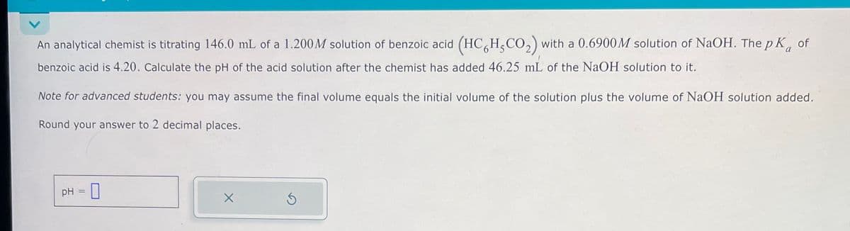 An analytical chemist is titrating 146.0 mL of a 1.200 M solution of benzoic acid (HC6H5CO₂) with a 0.6900 M solution of NaOH. The pK of
benzoic acid is 4.20. Calculate the pH of the acid solution after the chemist has added 46.25 mL of the NaOH solution to it.
Note for advanced students: you may assume the final volume equals the initial volume of the solution plus the volume of NaOH solution added.
Round your answer to 2 decimal places.
pH = 0
×