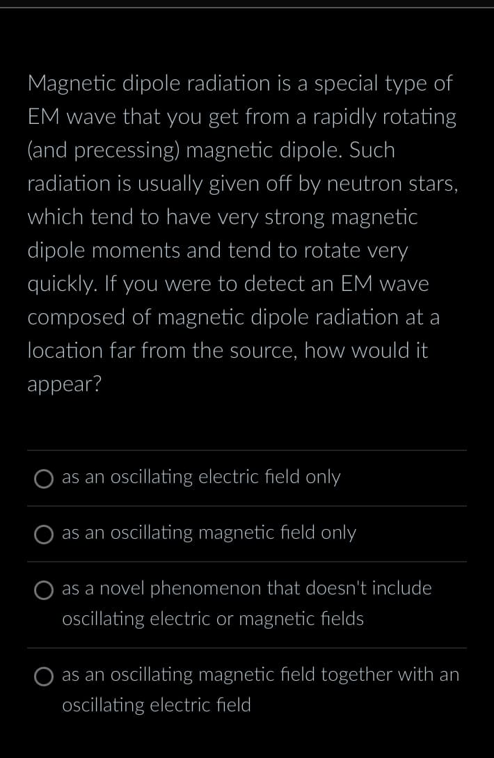 Magnetic dipole radiation is a special type of
EM wave that you get from a rapidly rotating
(and precessing) magnetic dipole. Such
radiation is usually given off by neutron stars,
which tend to have very strong magnetic
dipole moments and tend to rotate very
quickly. If you were to detect an EM wave
composed of magnetic dipole radiation at a
location far from the source, how would it
appear?
as an oscillating electric field only
as an oscillating magnetic field only
as a novel phenomenon that doesn't include
oscillating electric or magnetic fields
as an oscillating magnetic field together with an
oscillating electric field
