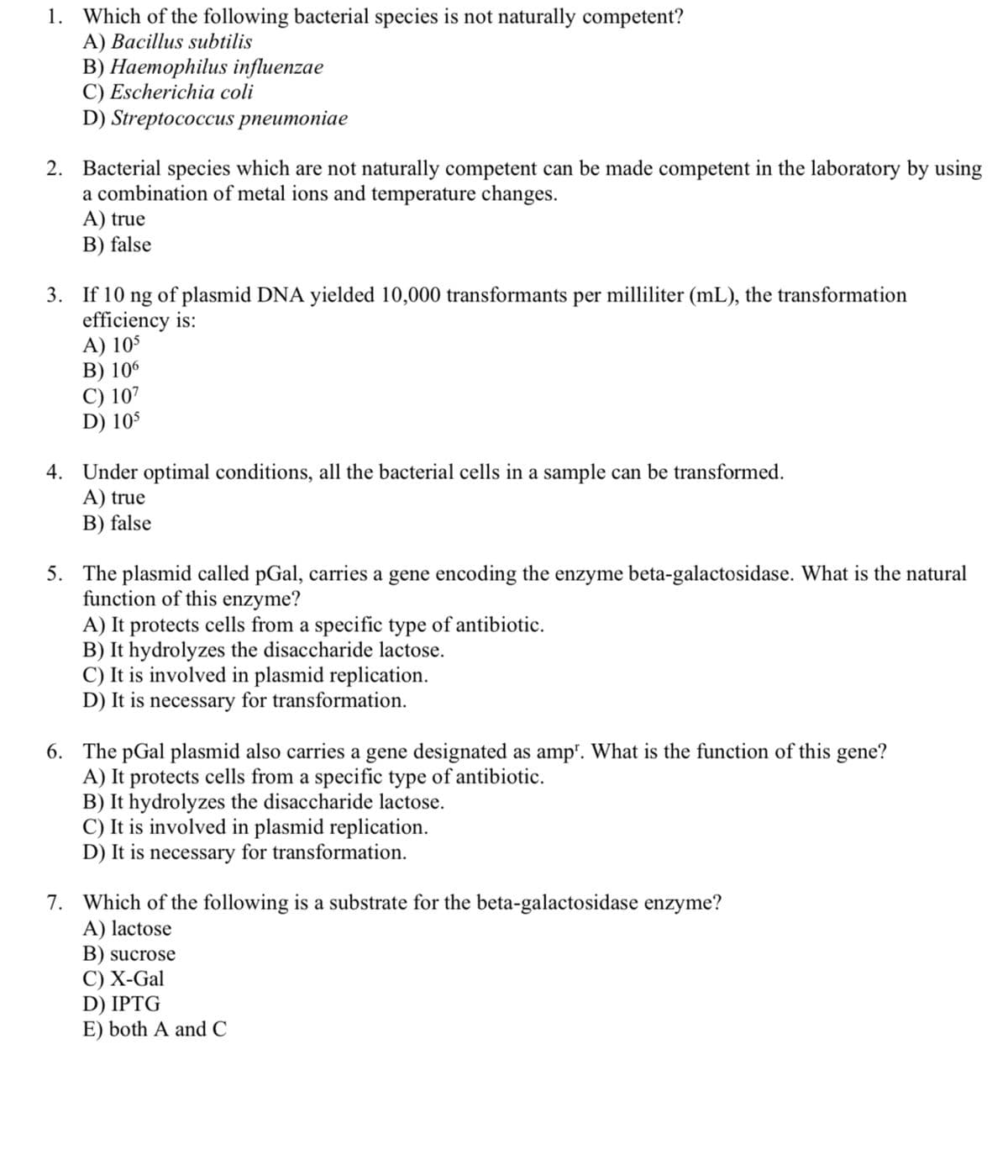 1. Which of the following bacterial species is not naturally competent?
A) Bacillus subtilis
В) Наеторhilus influenzae
C) Escherichia coli
D) Streptococcus рпеuтoniae
2. Bacterial species which are not naturally competent can be made competent in the laboratory by using
a combination of metal ions and temperature changes.
A) true
B) false
3. If 10 ng of plasmid DNA yielded 10,000 transformants per milliliter (mL), the transformation
efficiency is:
A) 105
В) 105
C) 107
D) 105
4. Under optimal conditions, all the bacterial cells in a sample can be transformed.
A) true
B) false
5. The plasmid called pGal, carries a gene encoding the enzyme beta-galactosidase. What is the natural
function of this enzyme?
A) It protects cells from a specific type of antibiotic.
B) It hydrolyzes the disaccharide lactose.
C) It is involved in plasmid replication.
D) It is necessary for transformation.
6. The pGal plasmid also carries a gene designated as amp". What is the function of this gene?
A) It protects cells from a specific type of antibiotic.
B) It hydrolyzes the disaccharide lactose.
C) It is involved in plasmid replication.
D) It is necessary for transformation.
7. Which of the following is a substrate for the beta-galactosidase enzyme?
A) lactose
B) sucrose
С) Х-Gal
D) IPTG
E) both A and C
