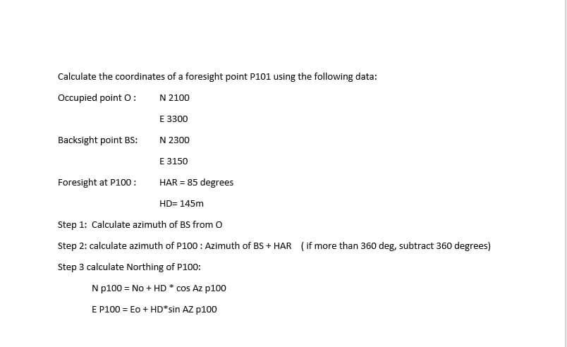 Calculate the coordinates of a foresight point P101 using the following data:
Occupied point O:
N 2100
E 3300
Backsight point BS:
N 2300
E 3150
Foresight at P100:
HAR = 85 degrees
HD= 145m
Step 1: Calculate azimuth of BS from o
Step 2: calculate azimuth of P100 : Azimuth of BS + HAR ( if more than 360 deg, subtract 360 degrees)
Step 3 calculate Northing of P100:
N p100 = No + HD * cos Az p100
E P100 = Eo + HD*sin AZ p100
