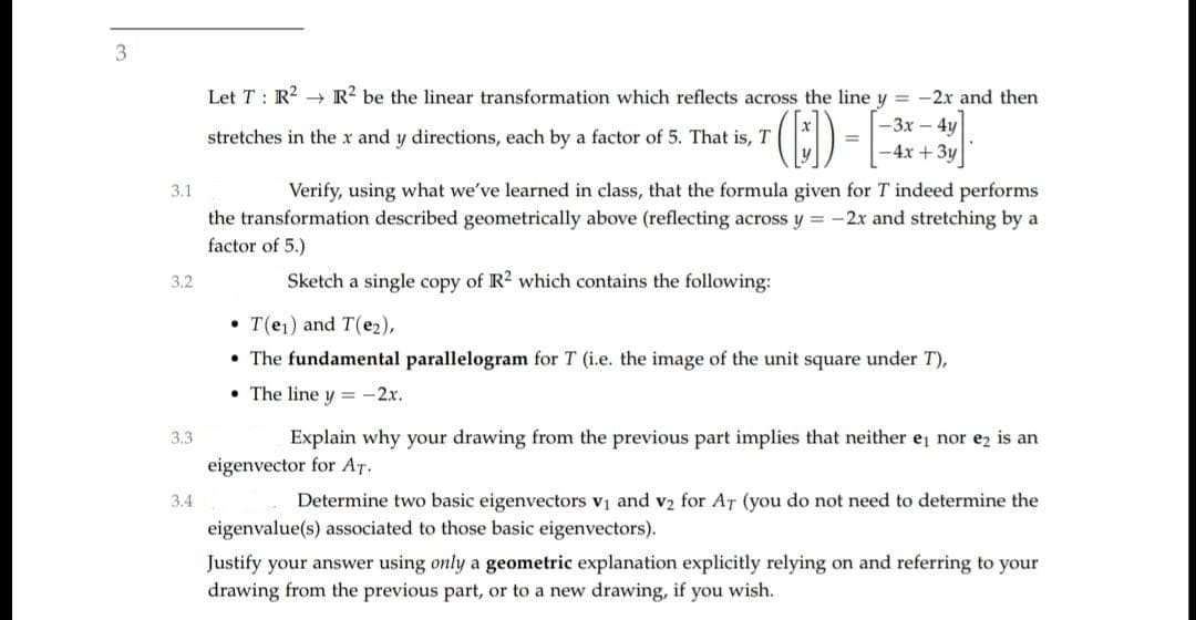 3
Let T : R? → R? be the linear transformation which reflects across the line y = -2x and then
-3x-4y
%3D
-4x +3y
stretches in the x and y directions, each by a factor of 5. That is, T
3.1
Verify, using what we've learned in class, that the formula given for T indeed performs
the transformation described geometrically above (reflecting across y = -2x and stretching by a
factor of 5.)
3.2
Sketch a single copy of R2 which contains the following:
• T(e1) and T(e2),
• The fundamental parallelogram for T (i.e. the image of the unit square under T),
• The line y = -2x.
3.3
Explain why your drawing from the previous part implies that neither e nor ez is an
eigenvector for AT.
3.4
Determine two basic eigenvectors v1 and v2 for AT (you do not need to determine the
eigenvalue(s) associated to those basic eigenvectors).
Justify your answer using only a geometric explanation explicitly relying on and referring to your
drawing from the previous part, or to a new drawing, if you wish.
