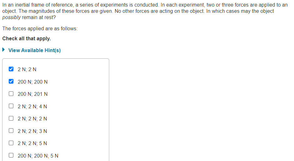 In an inertial frame of reference, a series of experiments is conducted. In each experiment, two or three forces are applied to an
object. The magnitudes of these forces are given. No other forces are acting on the object. In which cases may the object
possibly remain at rest?
The forces applied are as follows:
Check all that apply.
► View Available Hint(s)
2 N; 2 N
200 N; 200 N
200 N; 201 N
O2 N; 2 N; 4 N
O2 N; 2 N; 2 N
D 2 N: 2 N; 3 N
O2N; 2 N; 5 N
200 N; 200 N; 5 N